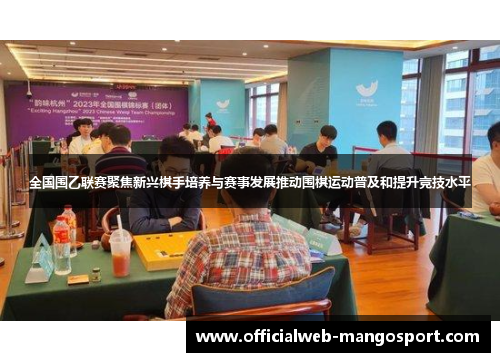 全国围乙联赛聚焦新兴棋手培养与赛事发展推动围棋运动普及和提升竞技水平